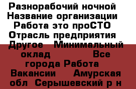 Разнорабочий ночной › Название организации ­ Работа-это проСТО › Отрасль предприятия ­ Другое › Минимальный оклад ­ 19 305 - Все города Работа » Вакансии   . Амурская обл.,Серышевский р-н